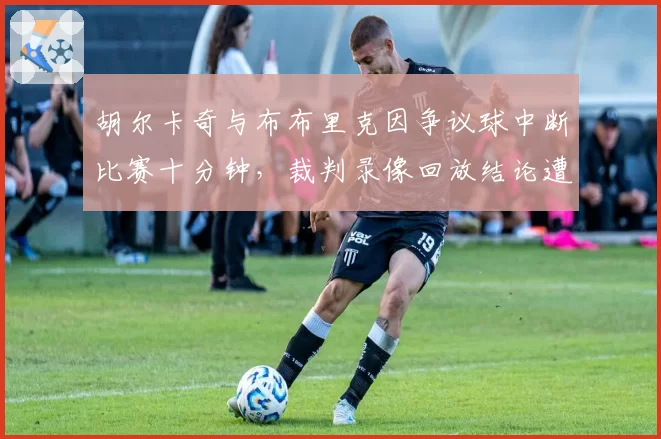 胡尔卡奇与布布里克因争议球中断比赛十分钟，裁判录像回放结论遭炮轰