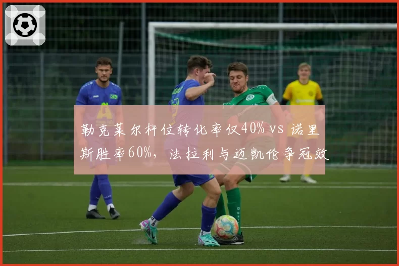 勒克莱尔杆位转化率仅40% vs 诺里斯胜率60%，法拉利与迈凯伦争冠效率对比逆转