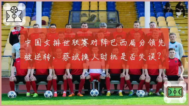中国女排世联赛对阵巴西局分领先被逆转，蔡斌换人时机是否失误？