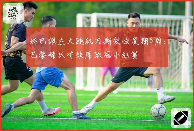 姆巴佩左大腿肌肉撕裂恢复期6周,巴黎确认将缺席欧冠小组赛