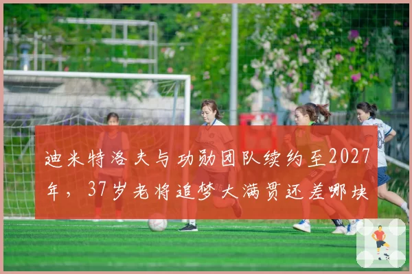 迪米特洛夫与功勋团队续约至2027年,37岁老将追梦大满贯还差哪块拼图?