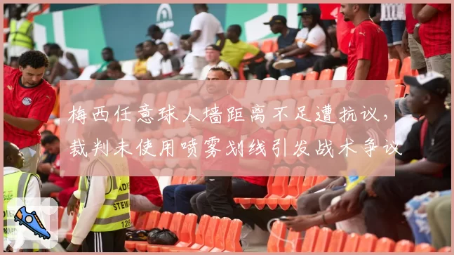 梅西任意球人墙距离不足遭抗议,裁判未使用喷雾划线引发战术争议