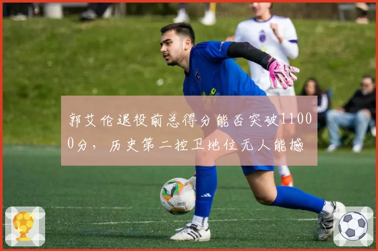 郭艾伦退役前总得分能否突破11000分，历史第二控卫地位无人能撼