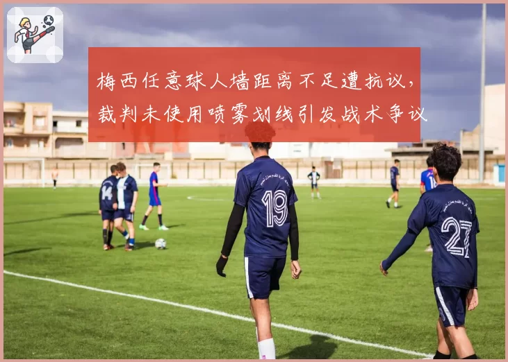 梅西任意球人墙距离不足遭抗议,裁判未使用喷雾划线引发战术争议