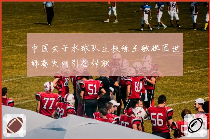中国女子水球队主教练王敏辉因世锦赛失利引咎辞职