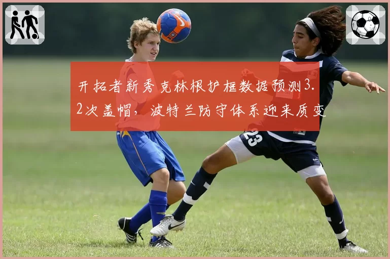 开拓者新秀克林根护框数据预测3.2次盖帽，波特兰防守体系迎来质变