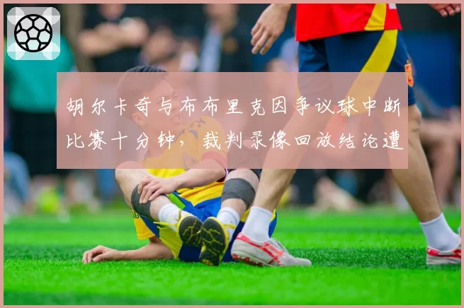 胡尔卡奇与布布里克因争议球中断比赛十分钟，裁判录像回放结论遭炮轰