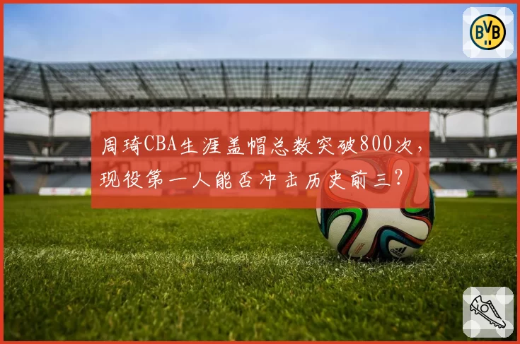 周琦CBA生涯盖帽总数突破800次,现役第一人能否冲击历史前三?