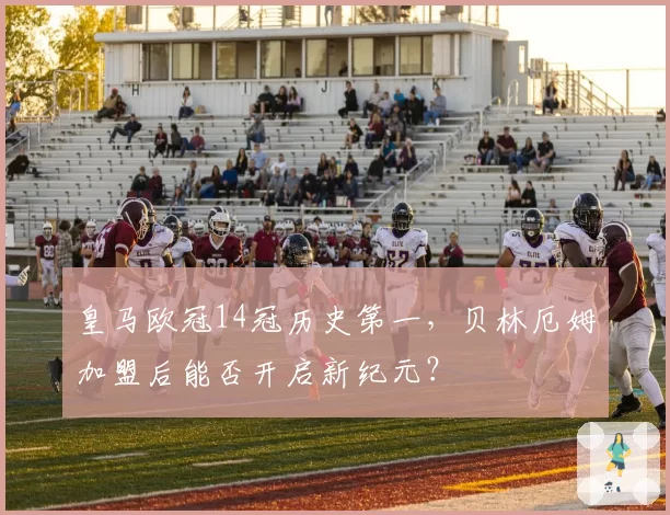 皇马欧冠14冠历史第一,贝林厄姆加盟后能否开启新纪元?