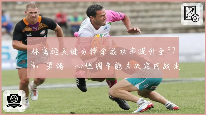 林高远关键分搏杀成功率提升至57%,梁靖崑心理调节能力决定内战走势