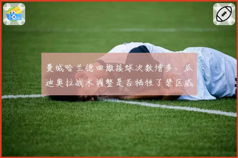 曼城哈兰德回撤接球次数增多，瓜迪奥拉战术调整是否牺牲了禁区威胁？