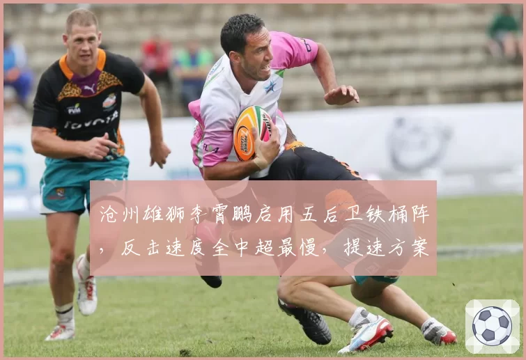 沧州雄狮李霄鹏启用五后卫铁桶阵,反击速度全中超最慢,提速方案待解。
