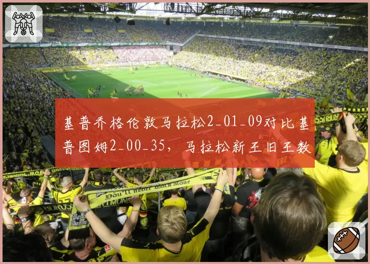 基普乔格伦敦马拉松2_01_09对比基普图姆2_00_35,马拉松新王旧王数据交锋
