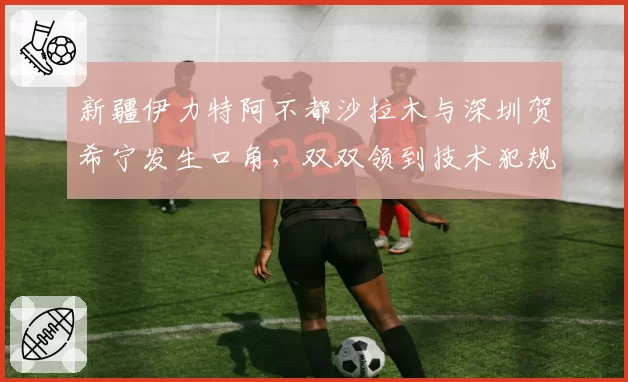 新疆伊力特阿不都沙拉木与深圳贺希宁发生口角,双双领到技术犯规
