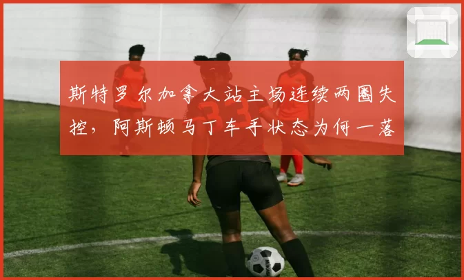 斯特罗尔加拿大站主场连续两圈失控,阿斯顿马丁车手状态为何一落千丈?