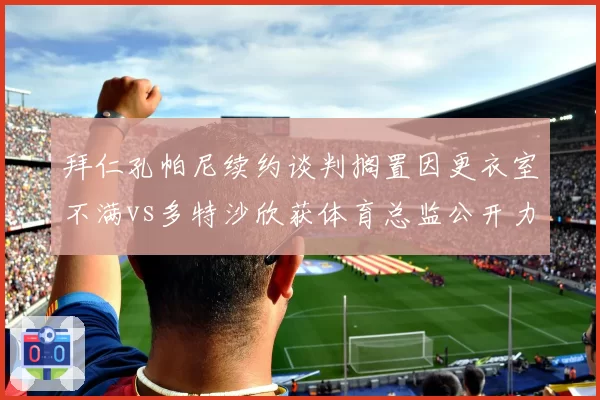 拜仁孔帕尼续约谈判搁置因更衣室不满vs多特沙欣获体育总监公开力挺,德国国家德比主帅命运殊途