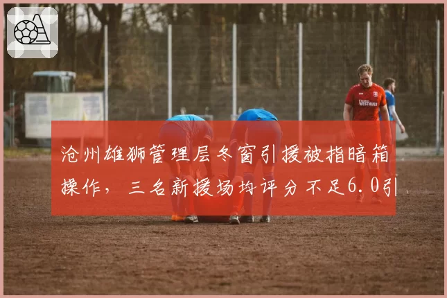 沧州雄狮管理层冬窗引援被指暗箱操作,三名新援场均评分不足6.0引发热议