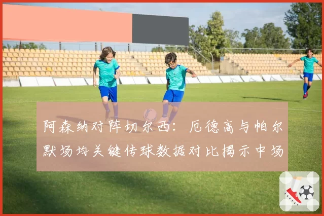 阿森纳对阵切尔西：厄德高与帕尔默场均关键传球数据对比揭示中场创造力差异