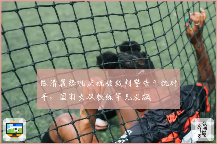 陈清晨怒吼庆祝被裁判警告干扰对手，国羽女双教练罕见发飙