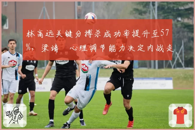 林高远关键分搏杀成功率提升至57%,梁靖崑心理调节能力决定内战走势
