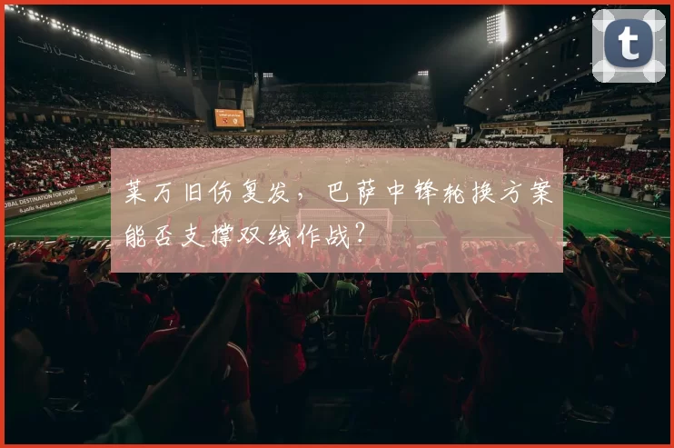 莱万旧伤复发,巴萨中锋轮换方案能否支撑双线作战?