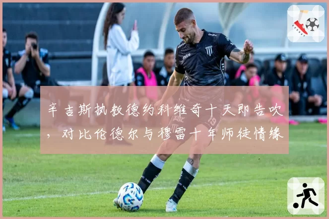 辛吉斯执教德约科维奇十天即告吹，对比伦德尔与穆雷十年师徒情缘