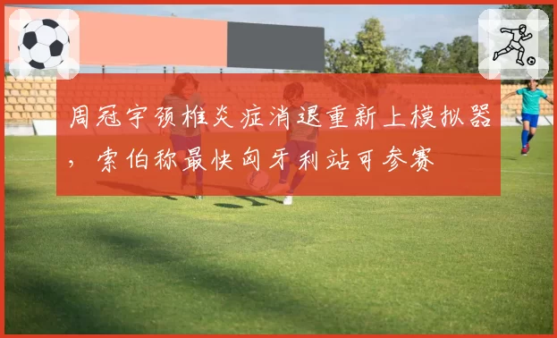 周冠宇颈椎炎症消退重新上模拟器,索伯称最快匈牙利站可参赛