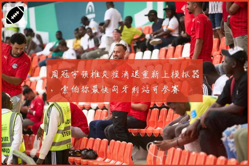 周冠宇颈椎炎症消退重新上模拟器,索伯称最快匈牙利站可参赛