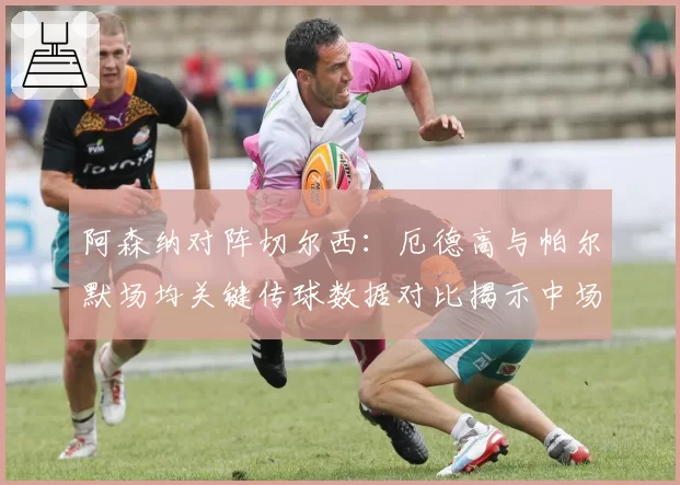 阿森纳对阵切尔西：厄德高与帕尔默场均关键传球数据对比揭示中场创造力差异