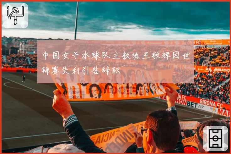 中国女子水球队主教练王敏辉因世锦赛失利引咎辞职