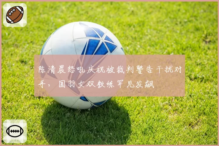陈清晨怒吼庆祝被裁判警告干扰对手,国羽女双教练罕见发飙
