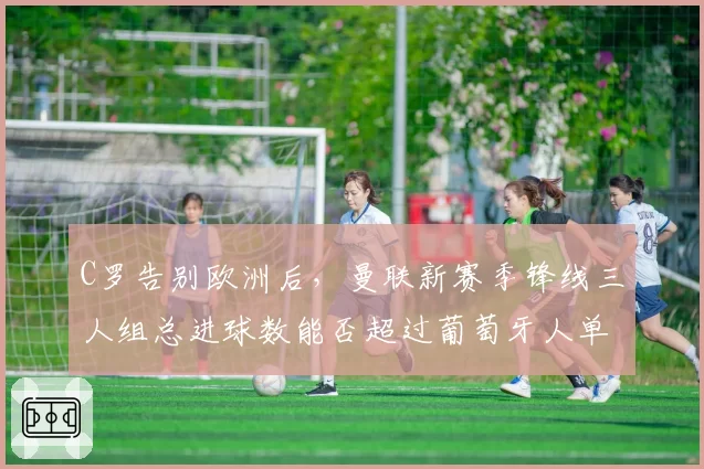 C罗告别欧洲后,曼联新赛季锋线三人组总进球数能否超过葡萄牙人单季数据?