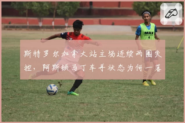 斯特罗尔加拿大站主场连续两圈失控，阿斯顿马丁车手状态为何一落千丈？