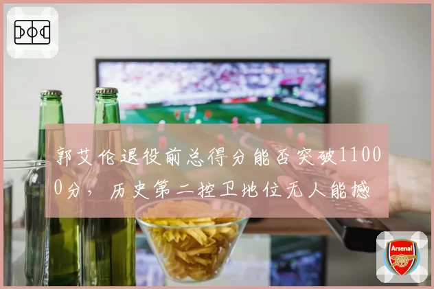 郭艾伦退役前总得分能否突破11000分，历史第二控卫地位无人能撼