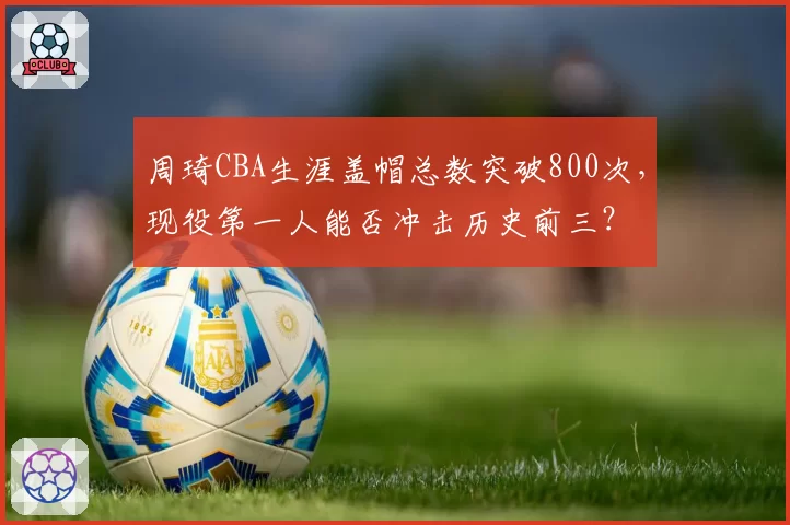 周琦CBA生涯盖帽总数突破800次,现役第一人能否冲击历史前三?