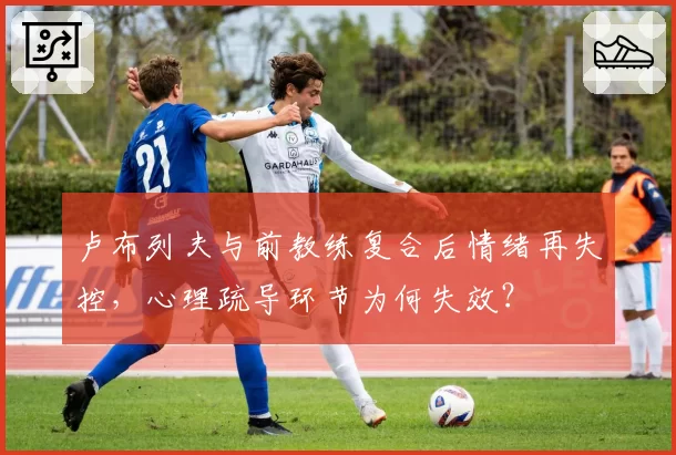 卢布列夫与前教练复合后情绪再失控,心理疏导环节为何失效?