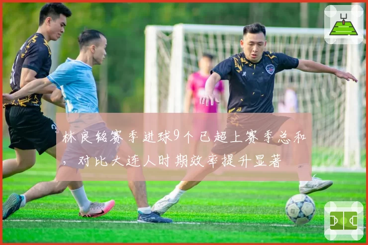 林良铭赛季进球9个已超上赛季总和,对比大连人时期效率提升显著