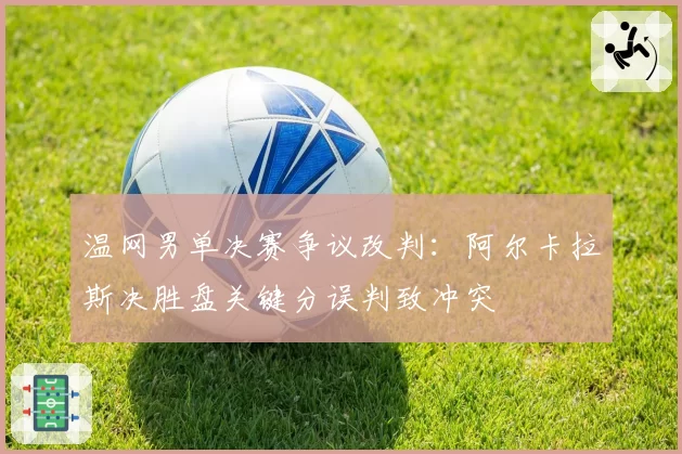 温网男单决赛争议改判：阿尔卡拉斯决胜盘关键分误判致冲突
