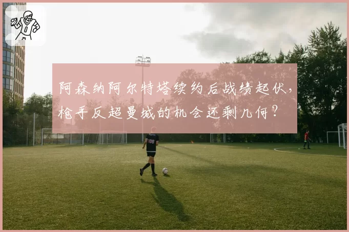 阿森纳阿尔特塔续约后战绩起伏，枪手反超曼城的机会还剩几何？