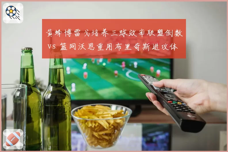 黄蜂博雷戈培养三球效率联盟倒数 vs 篮网沃恩重用布里奇斯进攻体系单一，重建方向选择失误