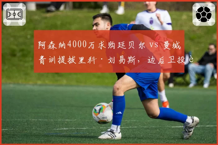 阿森纳4000万求购廷贝尔 vs 曼城青训提拔里科·刘易斯,边后卫投资路径对比