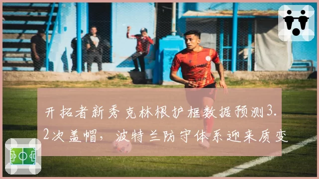 开拓者新秀克林根护框数据预测3.2次盖帽,波特兰防守体系迎来质变