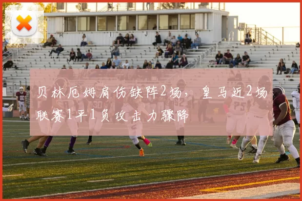 贝林厄姆肩伤缺阵2场,皇马近2场联赛1平1负攻击力骤降